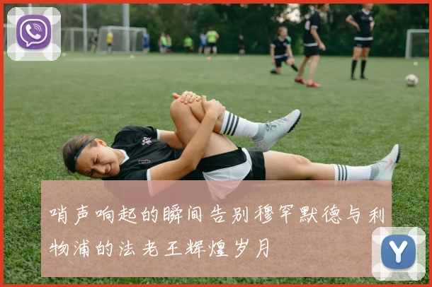 哨声响起的瞬间告别穆罕默德与利物浦的法老王辉煌岁月