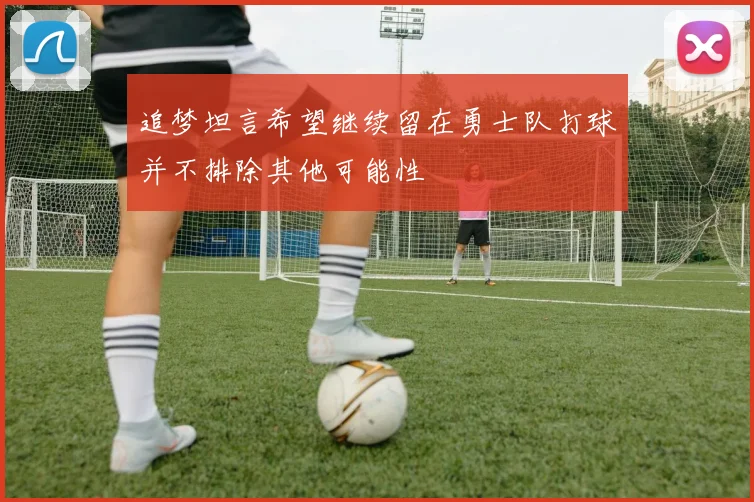 追梦坦言希望继续留在勇士队打球并不排除其他可能性