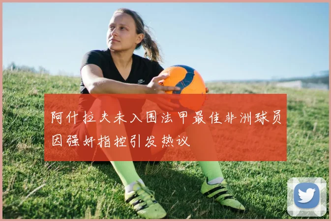 阿什拉夫未入围法甲最佳非洲球员因强奸指控引发热议