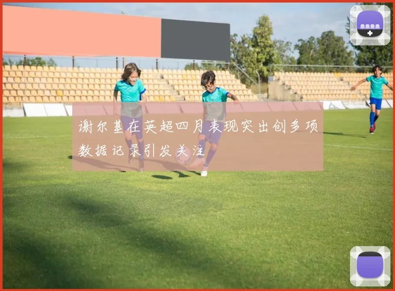 谢尔基在英超四月表现突出创多项数据记录引发关注