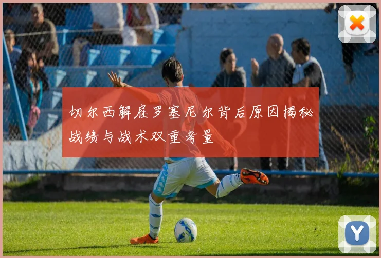 切尔西解雇罗塞尼尔背后原因揭秘战绩与战术双重考量