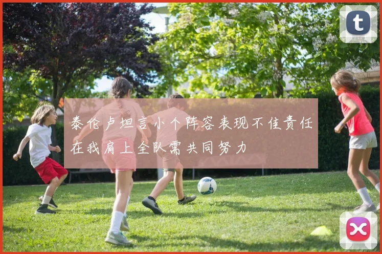 泰伦卢坦言小个阵容表现不佳责任在我肩上全队需共同努力