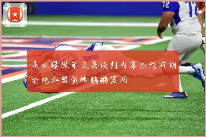 美记曝绿军交易谈判内幕杰伦布朗拒绝加盟黄蜂鹈鹕篮网
