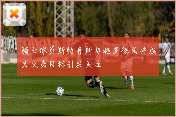 骑士球员斯特鲁斯与施罗德或将成为交易目标引发关注