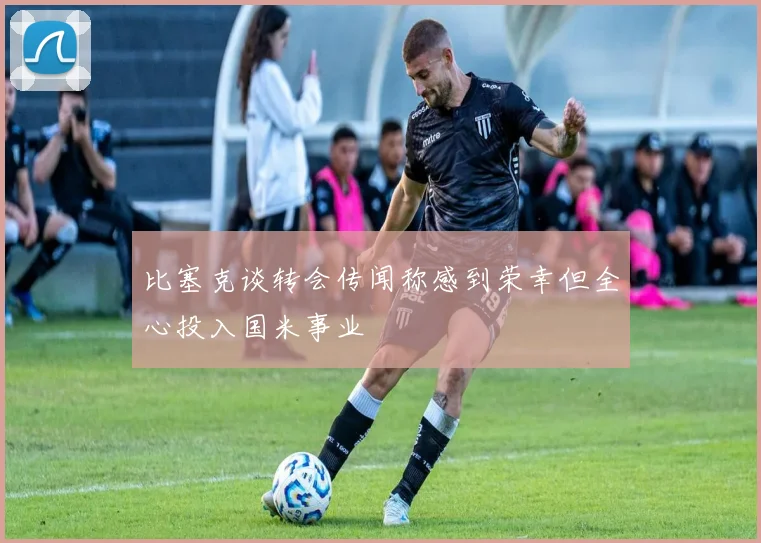 比塞克谈转会传闻称感到荣幸但全心投入国米事业