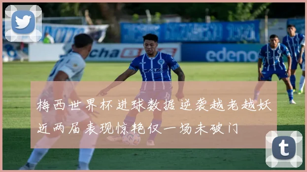梅西世界杯进球数据逆袭越老越妖近两届表现惊艳仅一场未破门