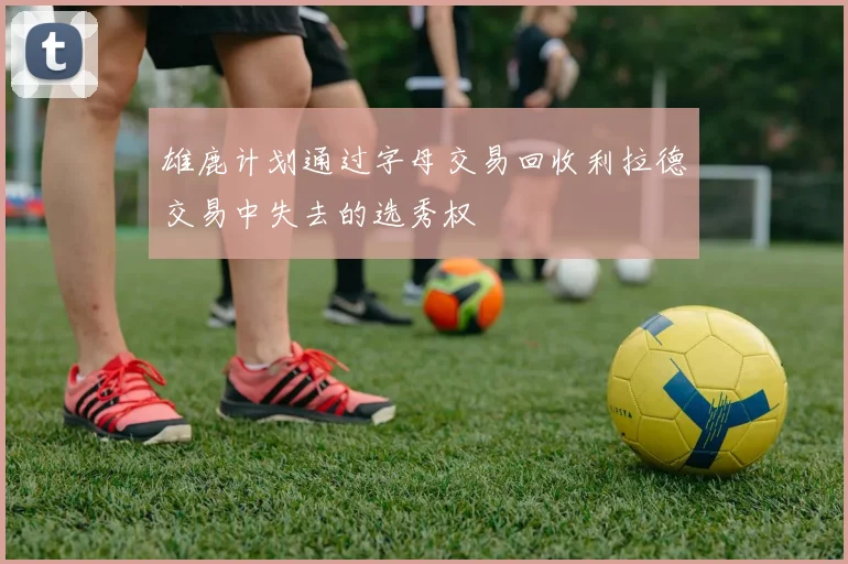 雄鹿计划通过字母交易回收利拉德交易中失去的选秀权