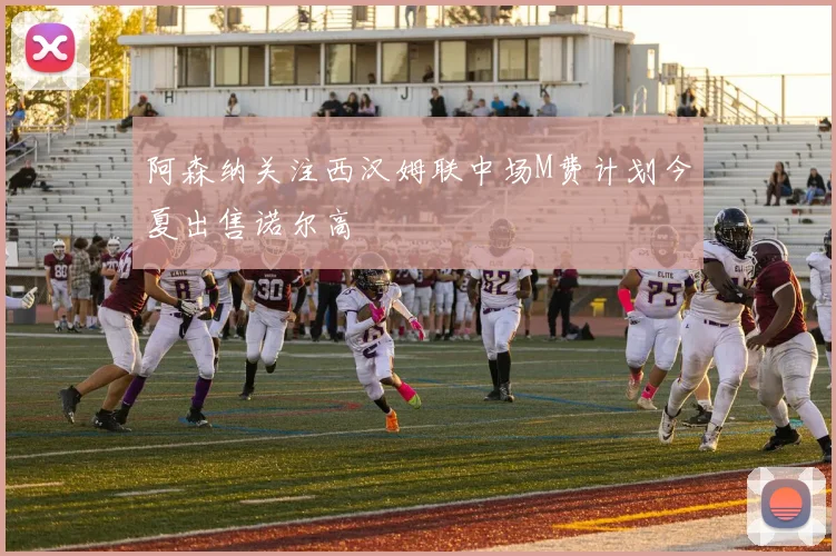 阿森纳关注西汉姆联中场M费计划今夏出售诺尔高