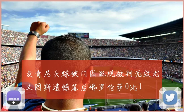 麦肯尼头球破门因犯规被判无效尤文图斯遗憾落后佛罗伦萨0比1