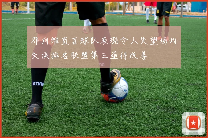 邓利维直言球队表现令人失望场均失误排名联盟第三亟待改善
