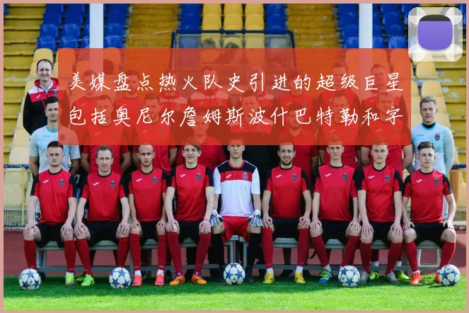 美媒盘点热火队史引进的超级巨星包括奥尼尔詹姆斯波什巴特勒和字母哥