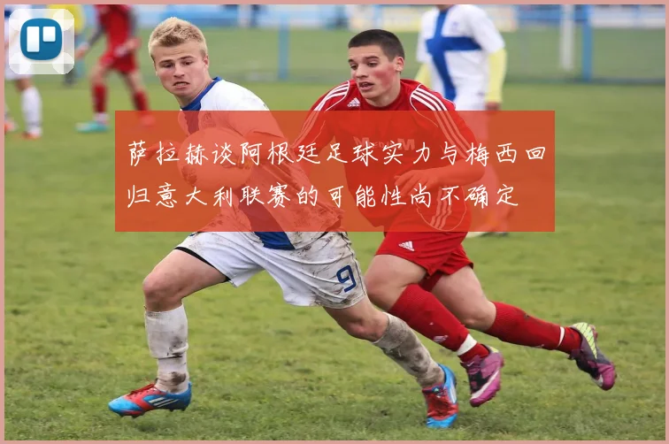 萨拉赫谈阿根廷足球实力与梅西回归意大利联赛的可能性尚不确定