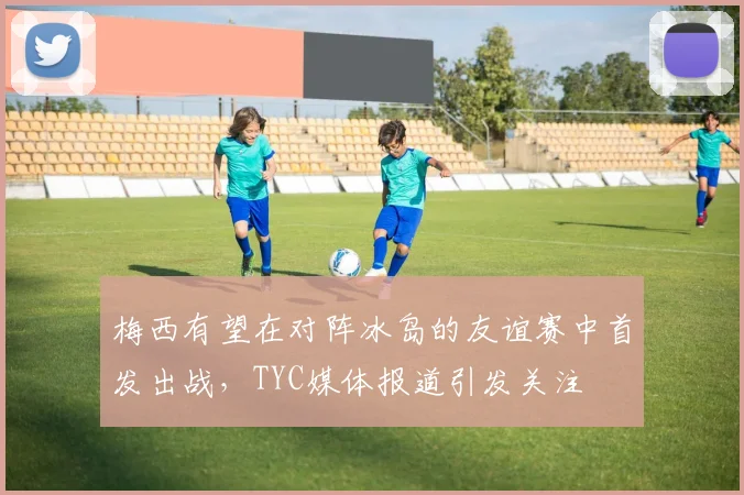 梅西有望在对阵冰岛的友谊赛中首发出战，TYC媒体报道引发关注