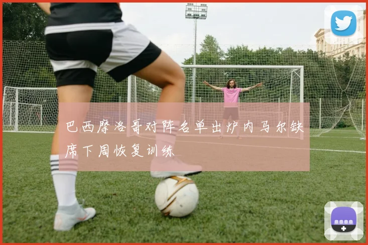 巴西摩洛哥对阵名单出炉内马尔缺席下周恢复训练