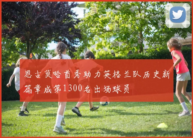 恩古莫哈首秀助力英格兰队历史新篇章成第1300名出场球员