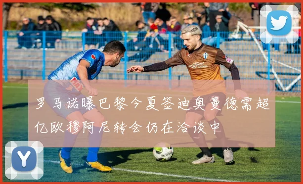罗马诺曝巴黎今夏签迪奥曼德需超亿欧穆阿尼转会仍在洽谈中