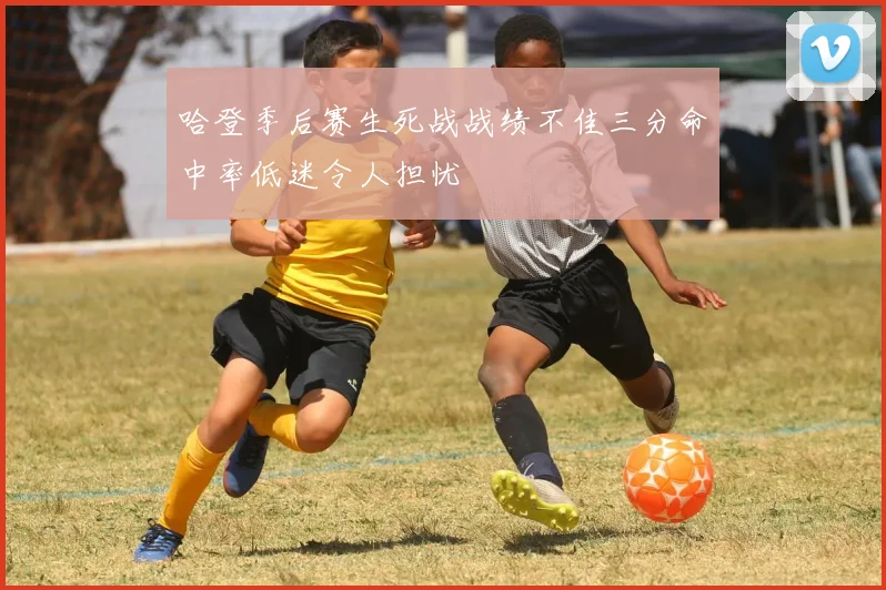 哈登季后赛生死战战绩不佳三分命中率低迷令人担忧