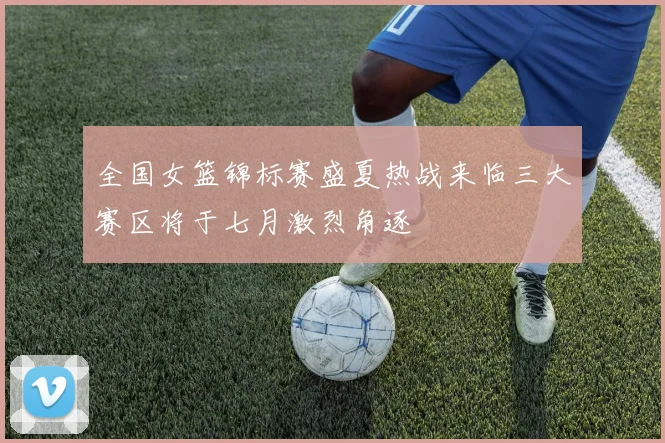 全国女篮锦标赛盛夏热战来临三大赛区将于七月激烈角逐