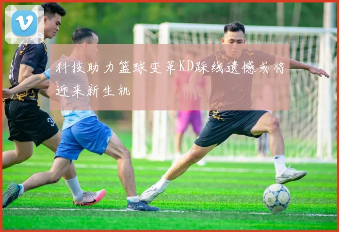 科技助力篮球变革KD踩线遗憾或将迎来新生机