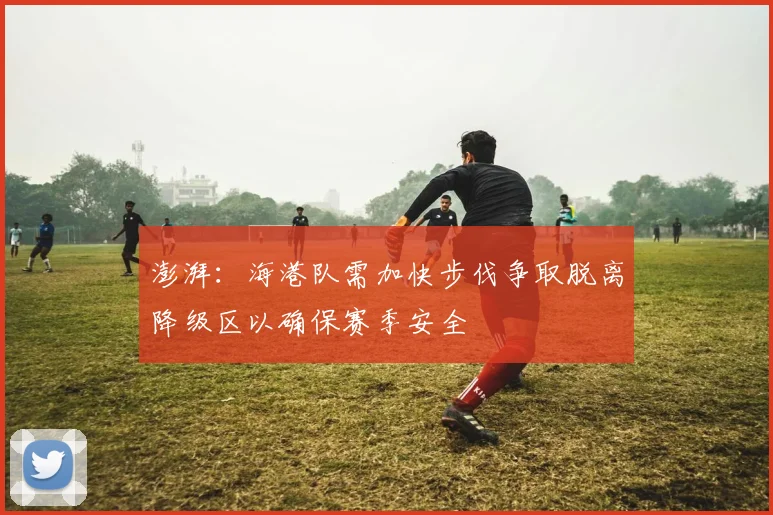 澎湃：海港队需加快步伐争取脱离降级区以确保赛季安全
