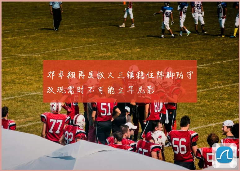 邓卓翔再度救火三镇稳住阵脚防守改观需时不可能立竿见影