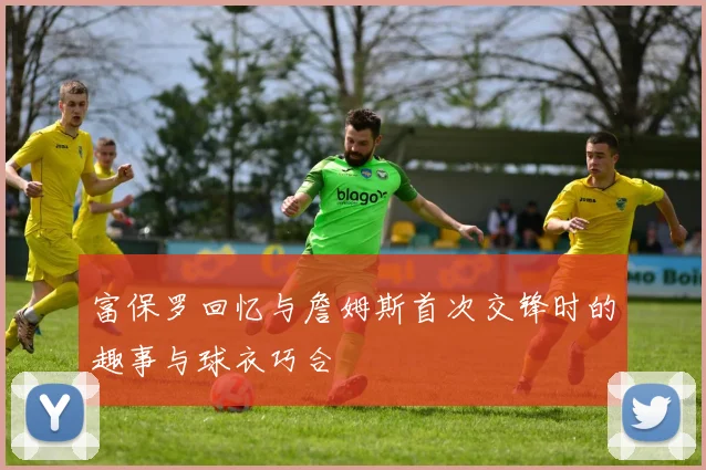 富保罗回忆与詹姆斯首次交锋时的趣事与球衣巧合