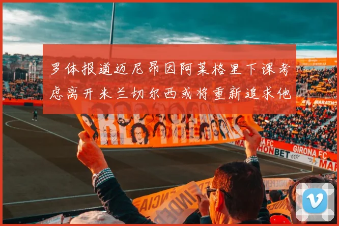 罗体报道迈尼昂因阿莱格里下课考虑离开米兰切尔西或将重新追求他