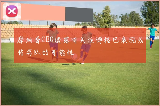 摩纳哥CEO透露将关注博格巴表现或将离队的可能性